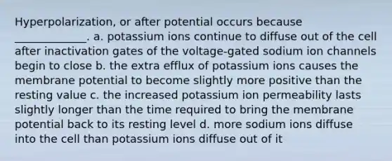 Hyperpolarization, or after potential occurs because _____________. a. potassium ions continue to diffuse out of the cell after inactivation gates of the voltage-gated sodium ion channels begin to close b. the extra efflux of potassium ions causes the membrane potential to become slightly more positive than the resting value c. the increased potassium ion permeability lasts slightly longer than the time required to bring the membrane potential back to its resting level d. more sodium ions diffuse into the cell than potassium ions diffuse out of it