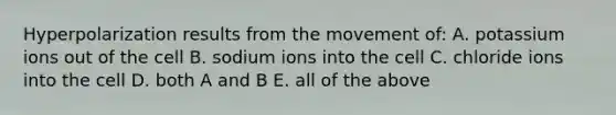 Hyperpolarization results from the movement of: A. potassium ions out of the cell B. sodium ions into the cell C. chloride ions into the cell D. both A and B E. all of the above