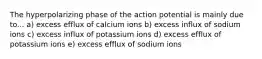 The hyperpolarizing phase of the action potential is mainly due to... a) excess efflux of calcium ions b) excess influx of sodium ions c) excess influx of potassium ions d) excess efflux of potassium ions e) excess efflux of sodium ions