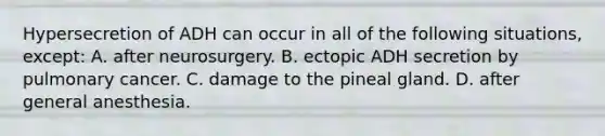 Hypersecretion of ADH can occur in all of the following situations, except: A. after neurosurgery. B. ectopic ADH secretion by pulmonary cancer. C. damage to the pineal gland. D. after general anesthesia.