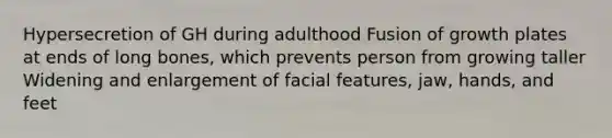 Hypersecretion of GH during adulthood Fusion of growth plates at ends of long bones, which prevents person from growing taller Widening and enlargement of facial features, jaw, hands, and feet