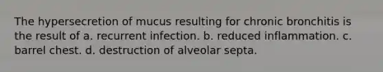 The hypersecretion of mucus resulting for chronic bronchitis is the result of a. recurrent infection. b. reduced inflammation. c. barrel chest. d. destruction of alveolar septa.