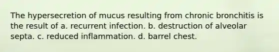 The hypersecretion of mucus resulting from chronic bronchitis is the result of a. recurrent infection. b. destruction of alveolar septa. c. reduced inflammation. d. barrel chest.