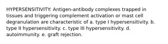 HYPERSENSITIVITY: Antigen-antibody complexes trapped in tissues and triggering complement activation or mast cell degranulation are characteristic of a. type I hypersensitivity. b. type II hypersensitivity. c. type III hypersensitivity. d. autoimmunity. e. graft rejection.