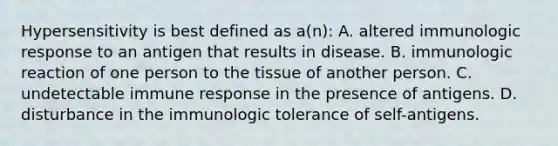 Hypersensitivity is best defined as a(n): A. altered immunologic response to an antigen that results in disease. B. immunologic reaction of one person to the tissue of another person. C. undetectable immune response in the presence of antigens. D. disturbance in the immunologic tolerance of self-antigens.