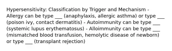 Hypersensitivity: Classification by Trigger and Mechanism - Allergy can be type ___ (anaphylaxis, allergic asthma) or type ___ (poison ivy, contact dermatitis) - Autoimmunity can be type ___ (systemic lupus erythematosus) - Alloimmunity can be type ___ (mismatched blood transfusion, hemolytic disease of newborn) or type ___ (transplant rejection)