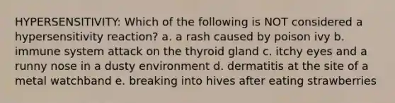 HYPERSENSITIVITY: Which of the following is NOT considered a hypersensitivity reaction? a. a rash caused by poison ivy b. immune system attack on the thyroid gland c. itchy eyes and a runny nose in a dusty environment d. dermatitis at the site of a metal watchband e. breaking into hives after eating strawberries