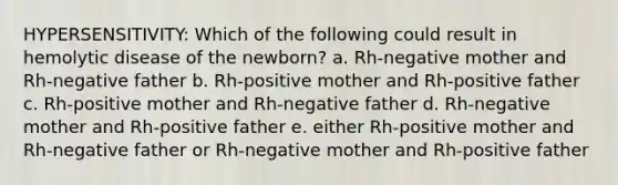 HYPERSENSITIVITY: Which of the following could result in hemolytic disease of the newborn? a. Rh-negative mother and Rh-negative father b. Rh-positive mother and Rh-positive father c. Rh-positive mother and Rh-negative father d. Rh-negative mother and Rh-positive father e. either Rh-positive mother and Rh-negative father or Rh-negative mother and Rh-positive father