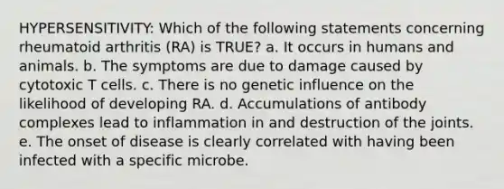 HYPERSENSITIVITY: Which of the following statements concerning rheumatoid arthritis (RA) is TRUE? a. It occurs in humans and animals. b. The symptoms are due to damage caused by cytotoxic T cells. c. There is no genetic influence on the likelihood of developing RA. d. Accumulations of antibody complexes lead to inflammation in and destruction of the joints. e. The onset of disease is clearly correlated with having been infected with a specific microbe.