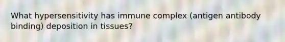 What hypersensitivity has immune complex (antigen antibody binding) deposition in tissues?