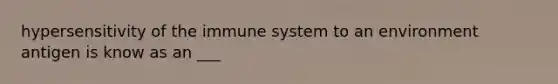 hypersensitivity of the immune system to an environment antigen is know as an ___