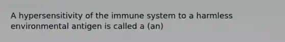 A hypersensitivity of the immune system to a harmless environmental antigen is called a (an)