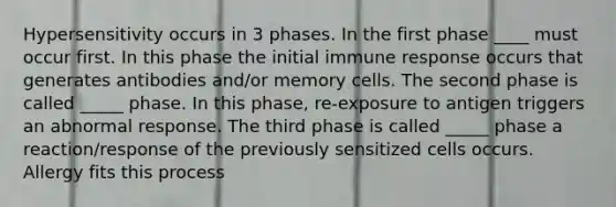 Hypersensitivity occurs in 3 phases. In the first phase ____ must occur first. In this phase the initial immune response occurs that generates antibodies and/or memory cells. The second phase is called _____ phase. In this phase, re-exposure to antigen triggers an abnormal response. The third phase is called _____ phase a reaction/response of the previously sensitized cells occurs. Allergy fits this process