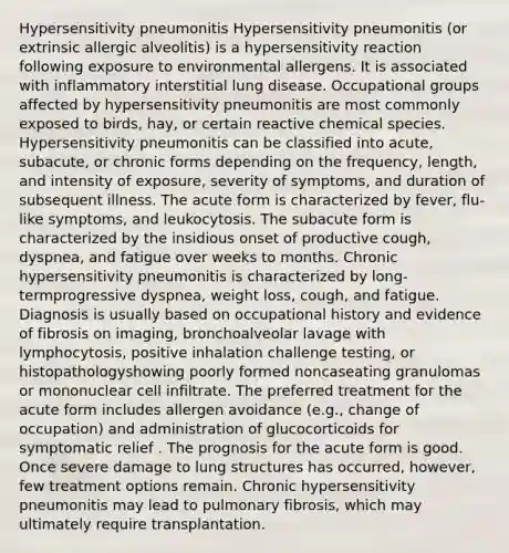 Hypersensitivity pneumonitis Hypersensitivity pneumonitis (or extrinsic allergic alveolitis) is a hypersensitivity reaction following exposure to environmental allergens. It is associated with inflammatory interstitial lung disease. Occupational groups affected by hypersensitivity pneumonitis are most commonly exposed to birds, hay, or certain reactive chemical species. Hypersensitivity pneumonitis can be classified into acute, subacute, or chronic forms depending on the frequency, length, and intensity of exposure, severity of symptoms, and duration of subsequent illness. The acute form is characterized by fever, flu-like symptoms, and leukocytosis. The subacute form is characterized by the insidious onset of productive cough, dyspnea, and fatigue over weeks to months. Chronic hypersensitivity pneumonitis is characterized by long-termprogressive dyspnea, weight loss, cough, and fatigue. Diagnosis is usually based on occupational history and evidence of fibrosis on imaging, bronchoalveolar lavage with lymphocytosis, positive inhalation challenge testing, or histopathologyshowing poorly formed noncaseating granulomas or mononuclear cell infiltrate. The preferred treatment for the acute form includes allergen avoidance (e.g., change of occupation) and administration of glucocorticoids for symptomatic relief . The prognosis for the acute form is good. Once severe damage to lung structures has occurred, however, few treatment options remain. Chronic hypersensitivity pneumonitis may lead to pulmonary fibrosis, which may ultimately require transplantation.