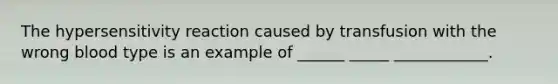 The hypersensitivity reaction caused by transfusion with the wrong blood type is an example of ______ _____ ____________.