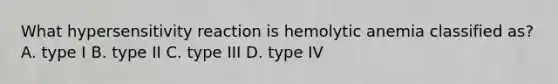 What hypersensitivity reaction is hemolytic anemia classified as? A. type I B. type II C. type III D. type IV