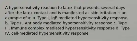 A hypersensitivity reaction to latex that presents several days after the latex contact and is manifested as skin irritation is an example of a: a. Type I, IgE mediated hypersensitivity response b. Type II, Antibody mediated hypersensitivity response c. Type III, Immune complex mediated hypersensitivity response d. Type IV, cell-mediated hypersensitivity response