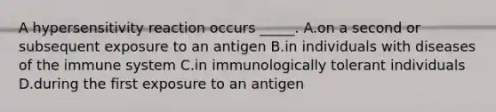 A hypersensitivity reaction occurs _____. A.on a second or subsequent exposure to an antigen B.in individuals with diseases of the immune system C.in immunologically tolerant individuals D.during the first exposure to an antigen