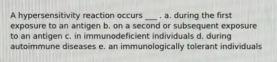 A hypersensitivity reaction occurs ___ . a. during the first exposure to an antigen b. on a second or subsequent exposure to an antigen c. in immunodeficient individuals d. during autoimmune diseases e. an immunologically tolerant individuals