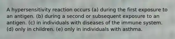 A hypersensitivity reaction occurs (a) during the first exposure to an antigen. (b) during a second or subsequent exposure to an antigen. (c) in individuals with diseases of the immune system. (d) only in children. (e) only in individuals with asthma.