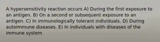 A hypersensitivity reaction occurs A) During the first exposure to an antigen. B) On a second or subsequent exposure to an antigen. C) In immunologically tolerant individuals. D) During autoimmune diseases. E) In individuals with diseases of the immune system