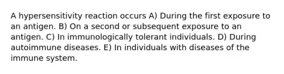 A hypersensitivity reaction occurs A) During the first exposure to an antigen. B) On a second or subsequent exposure to an antigen. C) In immunologically tolerant individuals. D) During autoimmune diseases. E) In individuals with diseases of the immune system.