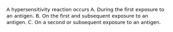 A hypersensitivity reaction occurs A. During the first exposure to an antigen. B. On the first and subsequent exposure to an antigen. C. On a second or subsequent exposure to an antigen.