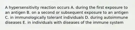 A hypersensitivity reaction occurs A. during the first exposure to an antigen B. on a second or subsequent exposure to an antigen C. in immunologically tolerant individuals D. during autoimmune diseases E. in individuals with diseases of the immune system