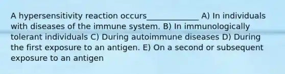 A hypersensitivity reaction occurs_____________ A) In individuals with diseases of the immune system. B) In immunologically tolerant individuals C) During autoimmune diseases D) During the first exposure to an antigen. E) On a second or subsequent exposure to an antigen