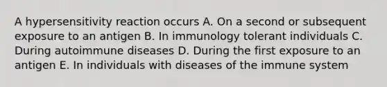 A hypersensitivity reaction occurs A. On a second or subsequent exposure to an antigen B. In immunology tolerant individuals C. During autoimmune diseases D. During the first exposure to an antigen E. In individuals with diseases of the immune system