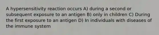 A hypersensitivity reaction occurs A) during a second or subsequent exposure to an antigen B) only in children C) During the first exposure to an antigen D) In individuals with diseases of the immune system