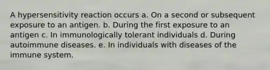 A hypersensitivity reaction occurs a. On a second or subsequent exposure to an antigen. b. During the first exposure to an antigen c. In immunologically tolerant individuals d. During autoimmune diseases. e. In individuals with diseases of the immune system.