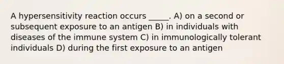 A hypersensitivity reaction occurs _____. A) on a second or subsequent exposure to an antigen B) in individuals with diseases of the immune system C) in immunologically tolerant individuals D) during the first exposure to an antigen