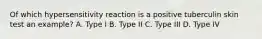 Of which hypersensitivity reaction is a positive tuberculin skin test an example? A. Type I B. Type II C. Type III D. Type IV