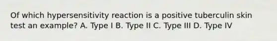 Of which hypersensitivity reaction is a positive tuberculin skin test an example? A. Type I B. Type II C. Type III D. Type IV