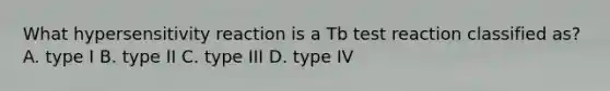 What hypersensitivity reaction is a Tb test reaction classified as? A. type I B. type II C. type III D. type IV