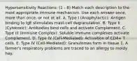 Hypersensitivity Reactions: (1 - 8) Match each description to the most appropriate immune mechanism. Use each answer once, more than once, or not at all. A. Type I (Anaphylactic): Antigen binding to IgE stimulates mast-cell degranulation. B. Type II (Cytotoxic): Antibodies bind cells and activate Complement. C. Type III (Immune Complex): Soluble immune complexes activate Complement. D. Type IV (Cell-Mediated): Activation of CD4+ T cells. E. Type IV (Cell-Mediated): Granulomas form in tissue 1. A farmer's respiratory problems are traced to an allergy to moldy hay.