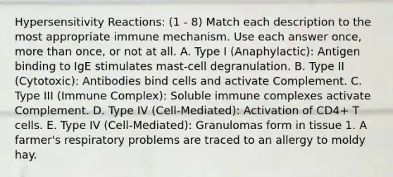 <a href='https://www.questionai.com/knowledge/kgqY8W7tk7-hypersensitivity-reactions' class='anchor-knowledge'>hypersensitivity reactions</a>: (1 - 8) Match each description to the most appropriate immune mechanism. Use each answer once, <a href='https://www.questionai.com/knowledge/keWHlEPx42-more-than' class='anchor-knowledge'>more than</a> once, or not at all. A. Type I (Anaphylactic): Antigen binding to IgE stimulates mast-cell degranulation. B. Type II (Cytotoxic): Antibodies bind cells and activate Complement. C. Type III (Immune Complex): Soluble immune complexes activate Complement. D. Type IV (Cell-Mediated): Activation of CD4+ T cells. E. Type IV (Cell-Mediated): Granulomas form in tissue 1. A farmer's respiratory problems are traced to an allergy to moldy hay.