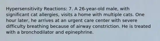 <a href='https://www.questionai.com/knowledge/kgqY8W7tk7-hypersensitivity-reactions' class='anchor-knowledge'>hypersensitivity reactions</a>: 7. A 26-year-old male, with significant cat allergies, visits a home with multiple cats. One hour later, he arrives at an urgent care center with severe difficulty breathing because of airway constriction. He is treated with a bronchodilator and epinephrine.