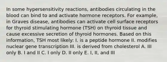 In some hypersensitivity reactions, antibodies circulating in the blood can bind to and activate hormone receptors. For example, in Graves disease, antibodies can activate cell surface receptors for thyroid stimulating hormone (TSH) on thyroid tissue and cause excessive secretion of thyroid hormones. Based on this information, TSH most likely: I. is a peptide hormone II. modifies nuclear gene transcription III. is derived from cholesterol A. III only B. I and II C. I only D. II only E. I, II, and III