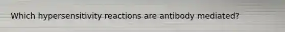 Which hypersensitivity reactions are antibody mediated?