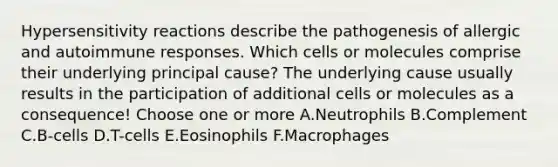 <a href='https://www.questionai.com/knowledge/kgqY8W7tk7-hypersensitivity-reactions' class='anchor-knowledge'>hypersensitivity reactions</a> describe the pathogenesis of allergic and autoimmune responses. Which cells or molecules comprise their underlying principal cause? The underlying cause usually results in the participation of additional cells or molecules as a consequence! Choose one or more A.Neutrophils B.Complement C.B-cells D.T-cells E.Eosinophils F.Macrophages