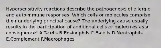 Hypersensitivity reactions describe the pathogenesis of allergic and autoimmune responses. Which cells or molecules comprise their underlying principal cause? The underlying cause usually results in the participation of additional cells or molecules as a consequence! A.T-cells B.Eosinophils C.B-cells D.Neutrophils E.Complement F.Macrophages