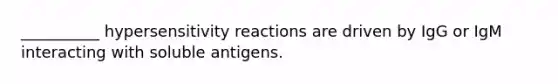 __________ hypersensitivity reactions are driven by IgG or IgM interacting with soluble antigens.