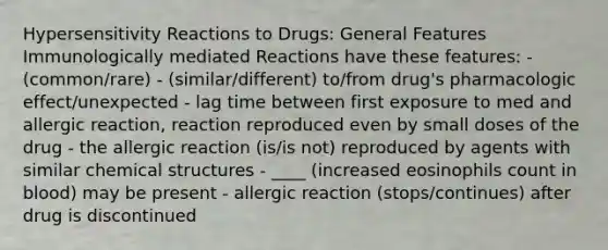 Hypersensitivity Reactions to Drugs: General Features Immunologically mediated Reactions have these features: - (common/rare) - (similar/different) to/from drug's pharmacologic effect/unexpected - lag time between first exposure to med and allergic reaction, reaction reproduced even by small doses of the drug - the allergic reaction (is/is not) reproduced by agents with similar chemical structures - ____ (increased eosinophils count in blood) may be present - allergic reaction (stops/continues) after drug is discontinued