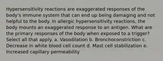 Hypersensitivity reactions are exaggerated responses of the body's immune system that can end up being damaging and not helpful to the body. In allergic hypersensitivity reactions, the body mounts an exaggerated response to an antigen. What are the primary responses of the body when exposed to a trigger? Select all that apply. a. Vasodilation b. Bronchoconstriction c. Decrease in white blood cell count d. Mast cell stabilization e. Increased capillary permeability