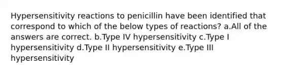 Hypersensitivity reactions to penicillin have been identified that correspond to which of the below types of reactions? a.All of the answers are correct. b.Type IV hypersensitivity c.Type I hypersensitivity d.Type II hypersensitivity e.Type III hypersensitivity