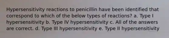 Hypersensitivity reactions to penicillin have been identified that correspond to which of the below types of reactions? a. Type I hypersensitivity b. Type IV hypersensitivity c. All of the answers are correct. d. Type III hypersensitivity e. Type II hypersensitivity