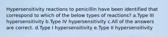 <a href='https://www.questionai.com/knowledge/kgqY8W7tk7-hypersensitivity-reactions' class='anchor-knowledge'>hypersensitivity reactions</a> to penicillin have been identified that correspond to which of the below types of reactions? a.Type III hypersensitivity b.Type IV hypersensitivity c.All of the answers are correct. d.Type I hypersensitivity e.Type II hypersensitivity