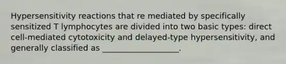 Hypersensitivity reactions that re mediated by specifically sensitized T lymphocytes are divided into two basic types: direct cell-mediated cytotoxicity and delayed-type hypersensitivity, and generally classified as ___________________.